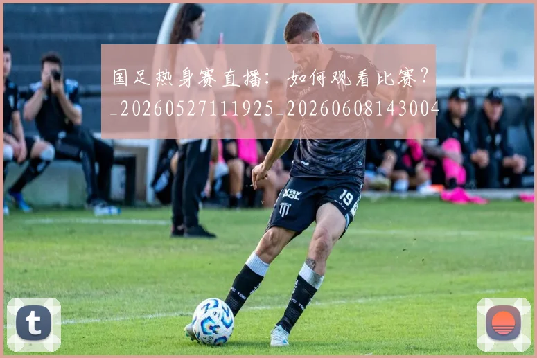 国足热身赛直播:如何观看比赛?_20260527111925_20260608143004