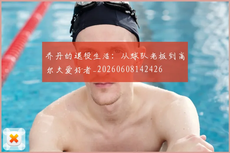 乔丹的退役生活:从球队老板到高尔夫爱好者_20260608142426
