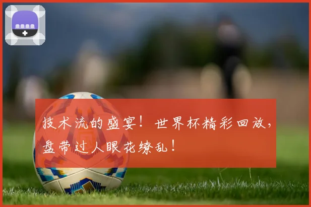 技术流的盛宴！世界杯精彩回放，盘带过人眼花缭乱！