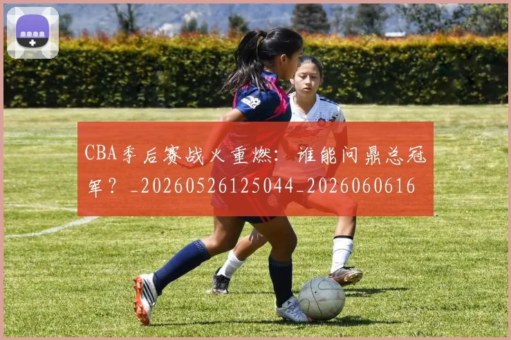 CBA季后赛战火重燃：谁能问鼎总冠军？_20260526125044_20260606165213