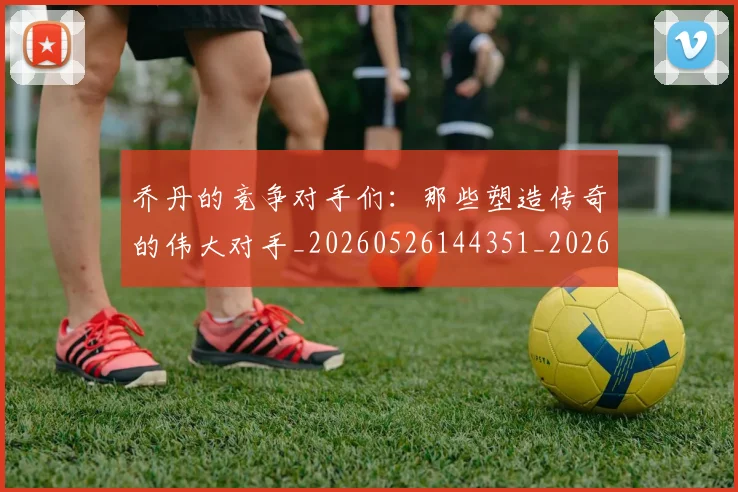 乔丹的竞争对手们:那些塑造传奇的伟大对手_20260526144351_20260608142424