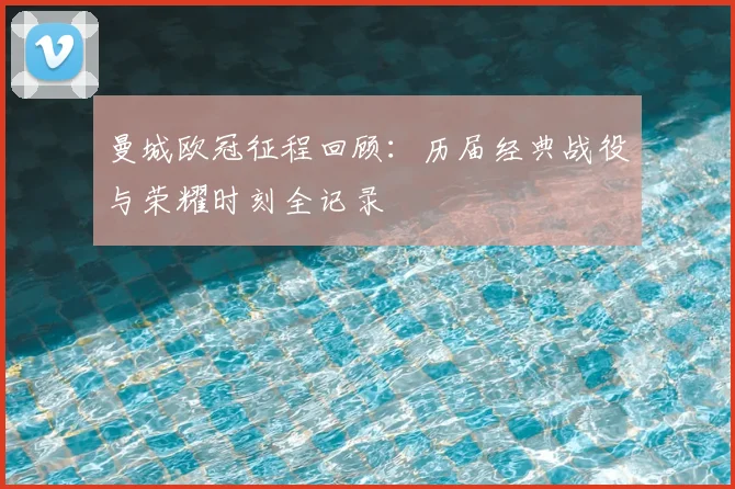 曼城欧冠征程回顾：历届经典战役与荣耀时刻全记录